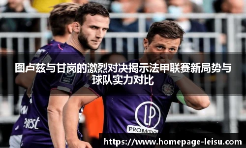 图卢兹与甘岗的激烈对决揭示法甲联赛新局势与球队实力对比